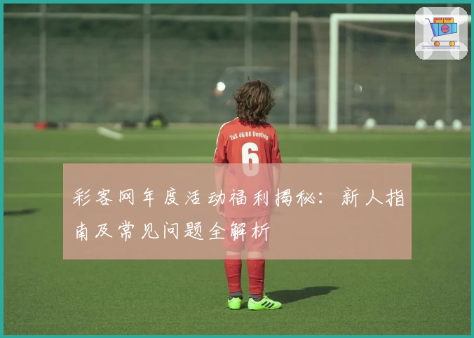 彩客网年度活动福利揭秘：新人指南及常见问题全解析