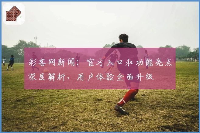 彩客网新闻：官方入口和功能亮点深度解析，用户体验全面升级