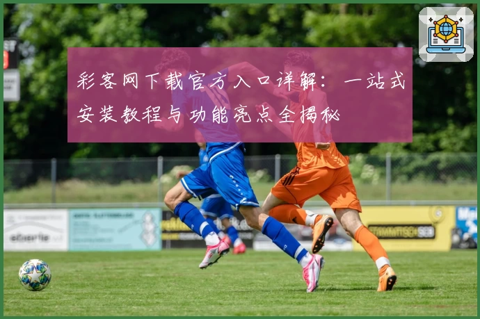 彩客网下载官方入口详解：一站式安装教程与功能亮点全揭秘