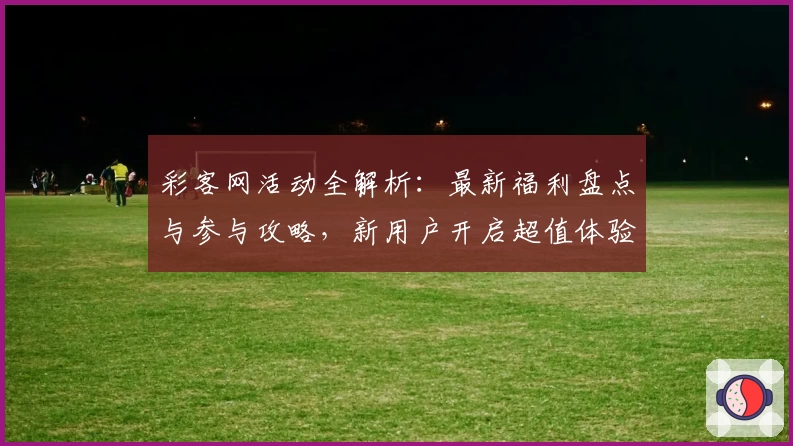 彩客网活动全解析：最新福利盘点与参与攻略，新用户开启超值体验之旅