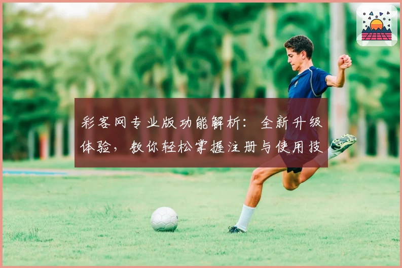 彩客网专业版功能解析：全新升级体验，教你轻松掌握注册与使用技巧