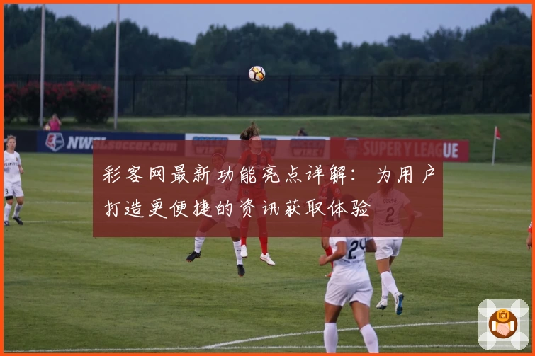 彩客网最新功能亮点详解：为用户打造更便捷的资讯获取体验