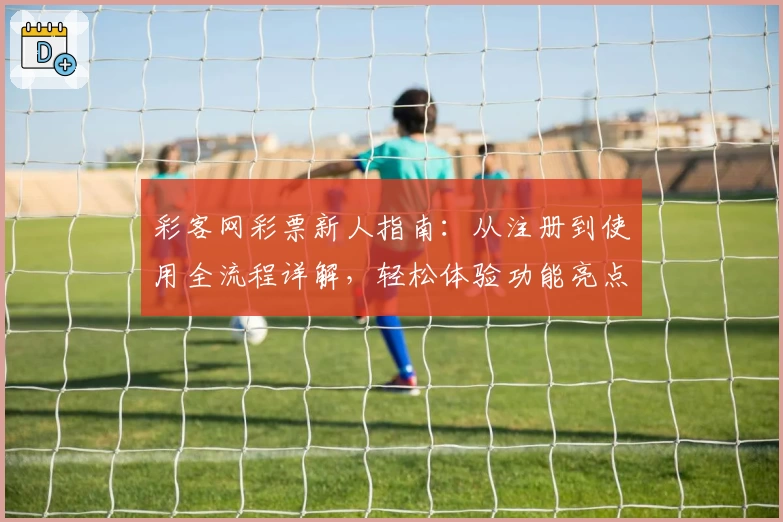彩客网彩票新人指南：从注册到使用全流程详解，轻松体验功能亮点
