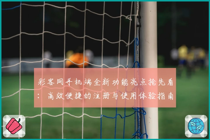 彩客网手机端全新功能亮点抢先看：高效便捷的注册与使用体验指南