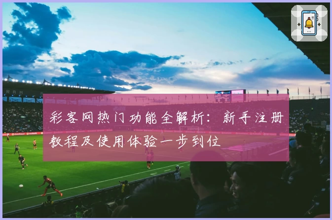彩客网热门功能全解析：新手注册教程及使用体验一步到位