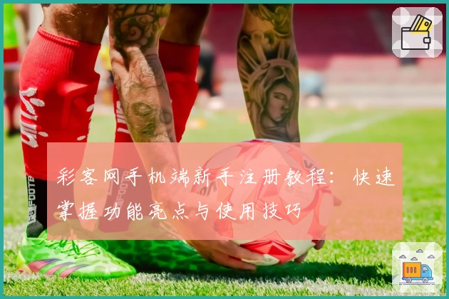 彩客网手机端新手注册教程：快速掌握功能亮点与使用技巧