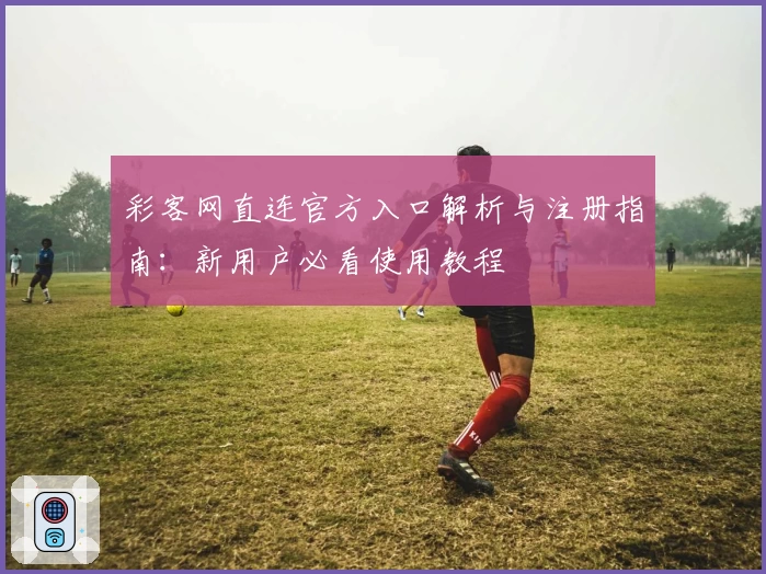 彩客网直连官方入口解析与注册指南：新用户必看使用教程