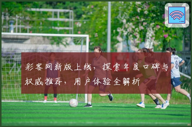 彩客网新版上线，探索年度口碑与权威推荐，用户体验全解析