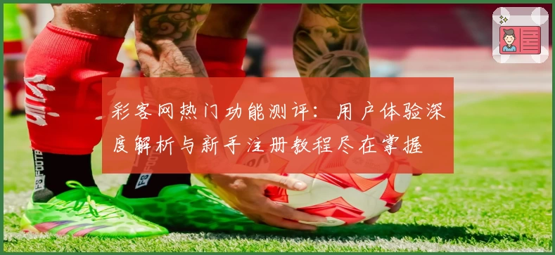 彩客网热门功能测评：用户体验深度解析与新手注册教程尽在掌握