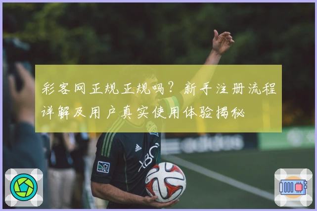 彩客网正规正规吗？新手注册流程详解及用户真实使用体验揭秘