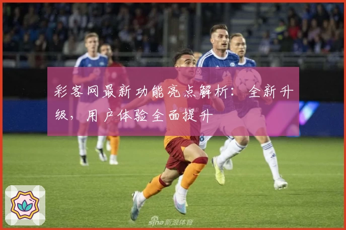 彩客网最新功能亮点解析：全新升级，用户体验全面提升