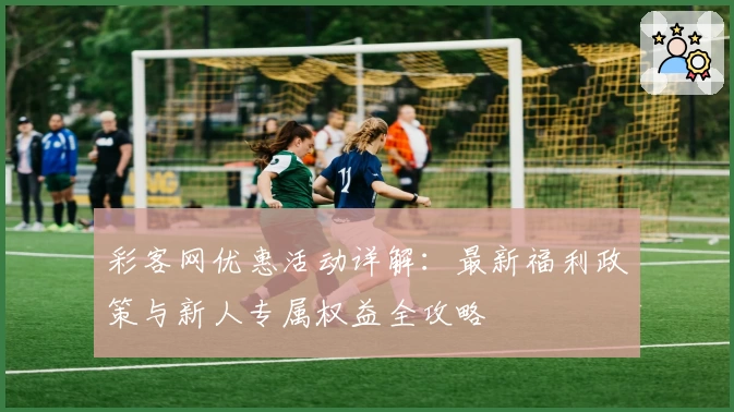 彩客网优惠活动详解：最新福利政策与新人专属权益全攻略