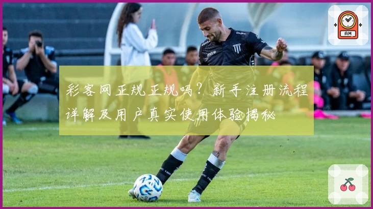 彩客网正规正规吗？新手注册流程详解及用户真实使用体验揭秘
